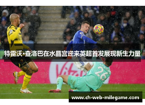 特雷沃·查洛巴在水晶宫迎来英超首发展现新生力量